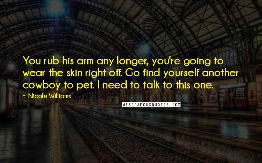 Nicole Williams Quotes: You rub his arm any longer, you're going to wear the skin right off. Go find yourself another cowboy to pet. I need to talk to this one.