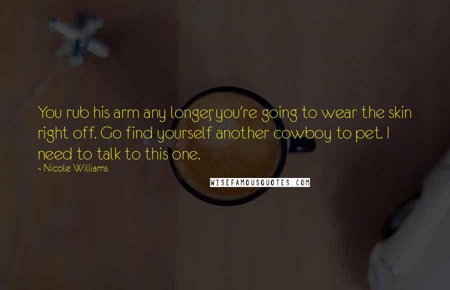 Nicole Williams Quotes: You rub his arm any longer, you're going to wear the skin right off. Go find yourself another cowboy to pet. I need to talk to this one.