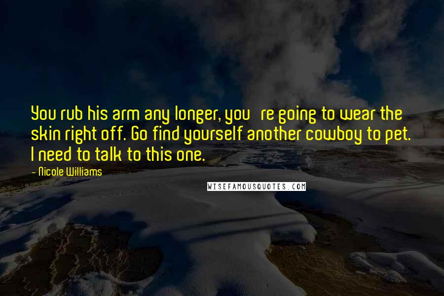 Nicole Williams Quotes: You rub his arm any longer, you're going to wear the skin right off. Go find yourself another cowboy to pet. I need to talk to this one.