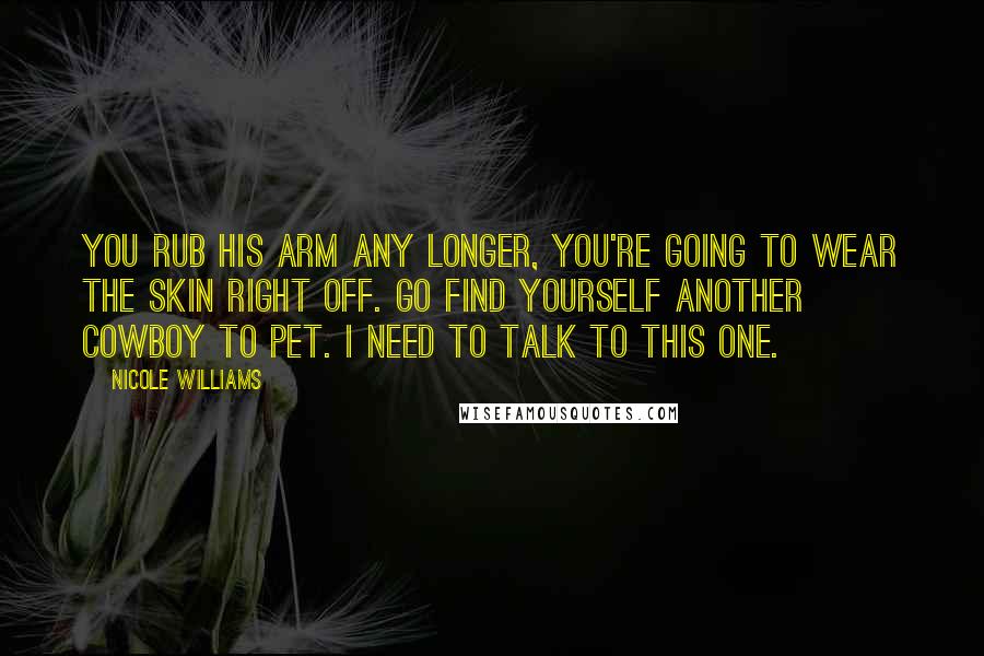 Nicole Williams Quotes: You rub his arm any longer, you're going to wear the skin right off. Go find yourself another cowboy to pet. I need to talk to this one.
