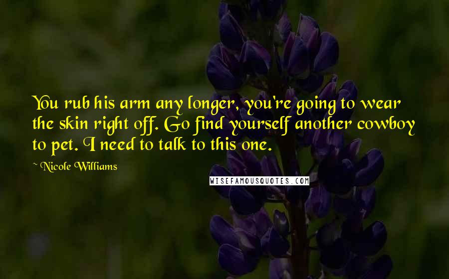 Nicole Williams Quotes: You rub his arm any longer, you're going to wear the skin right off. Go find yourself another cowboy to pet. I need to talk to this one.