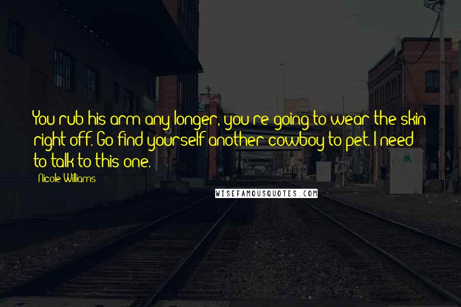 Nicole Williams Quotes: You rub his arm any longer, you're going to wear the skin right off. Go find yourself another cowboy to pet. I need to talk to this one.