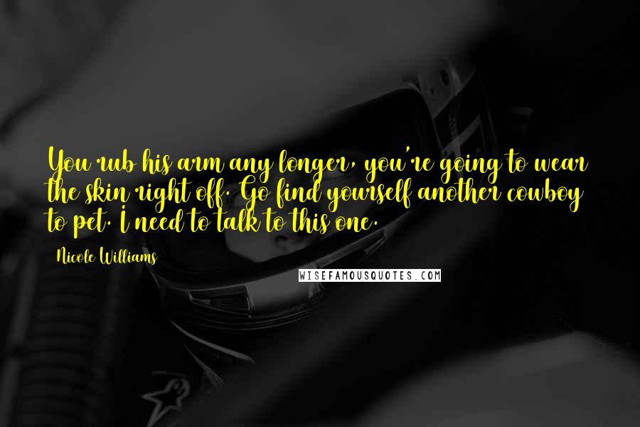 Nicole Williams Quotes: You rub his arm any longer, you're going to wear the skin right off. Go find yourself another cowboy to pet. I need to talk to this one.