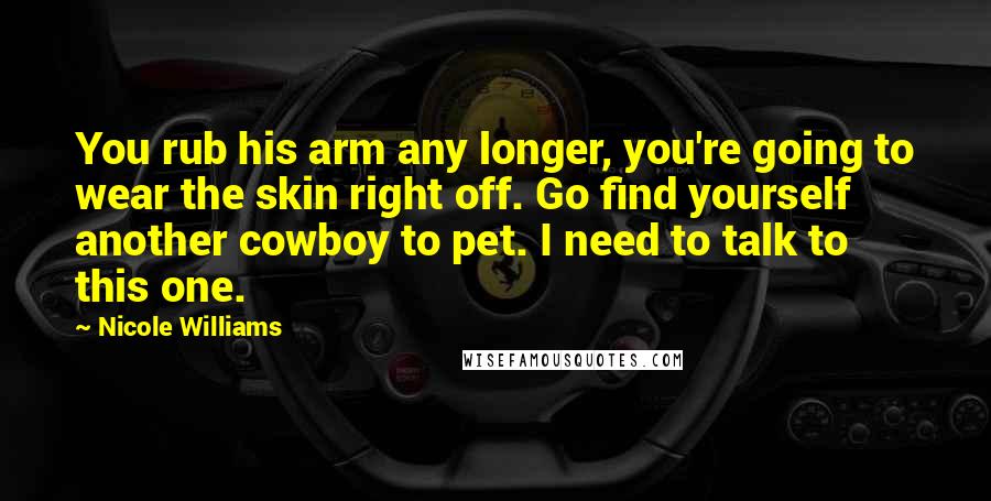 Nicole Williams Quotes: You rub his arm any longer, you're going to wear the skin right off. Go find yourself another cowboy to pet. I need to talk to this one.