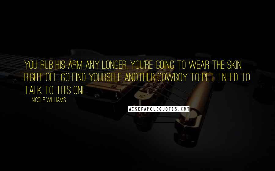 Nicole Williams Quotes: You rub his arm any longer, you're going to wear the skin right off. Go find yourself another cowboy to pet. I need to talk to this one.