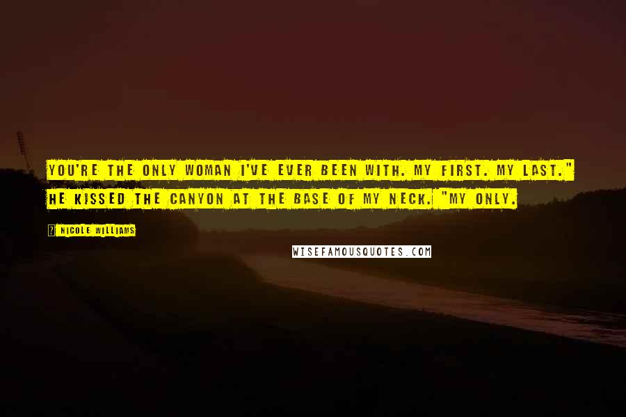 Nicole Williams Quotes: You're the only woman I've ever been with. My first. My last." He kissed the canyon at the base of my neck. "My only.