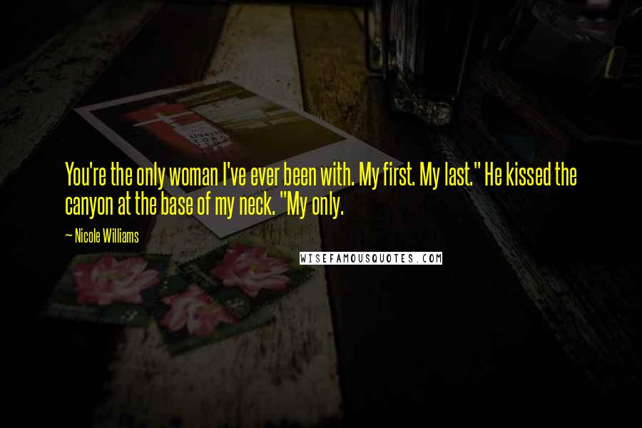 Nicole Williams Quotes: You're the only woman I've ever been with. My first. My last." He kissed the canyon at the base of my neck. "My only.