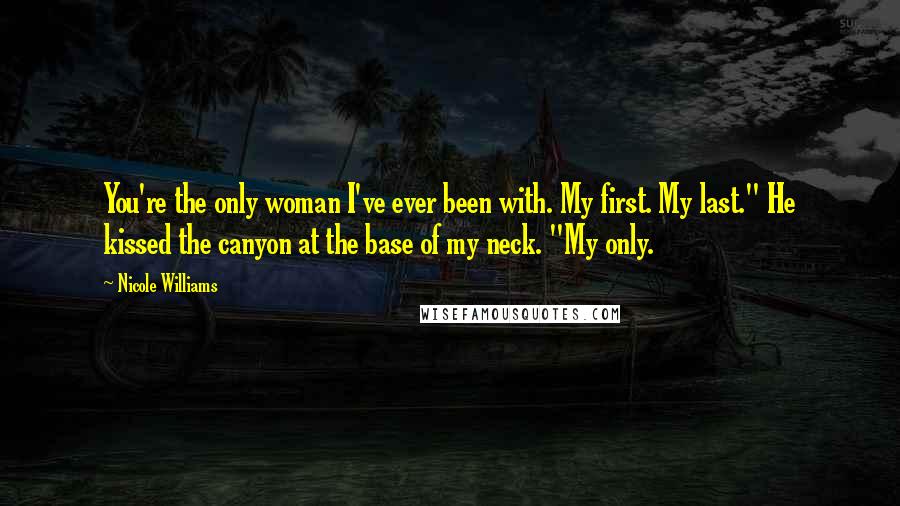 Nicole Williams Quotes: You're the only woman I've ever been with. My first. My last." He kissed the canyon at the base of my neck. "My only.