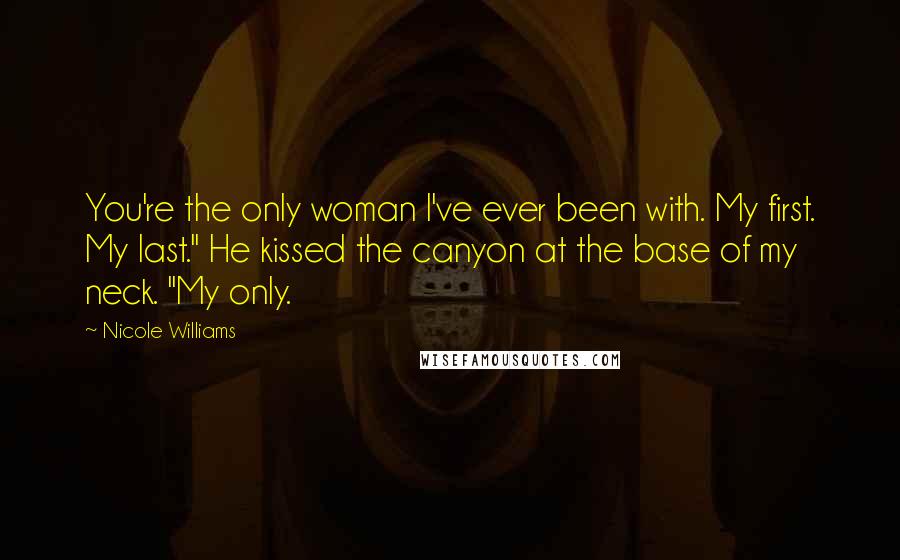 Nicole Williams Quotes: You're the only woman I've ever been with. My first. My last." He kissed the canyon at the base of my neck. "My only.