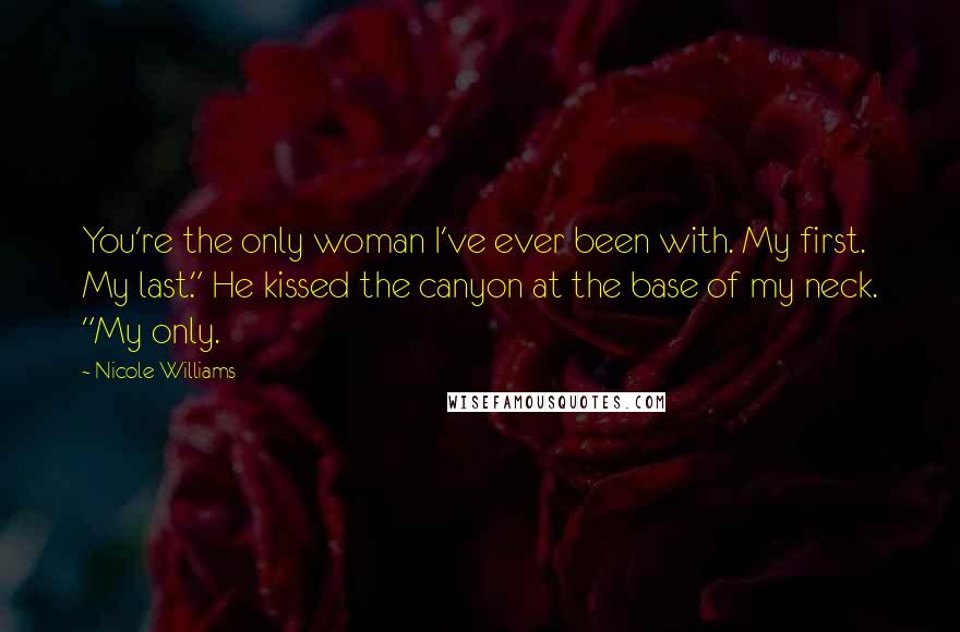 Nicole Williams Quotes: You're the only woman I've ever been with. My first. My last." He kissed the canyon at the base of my neck. "My only.