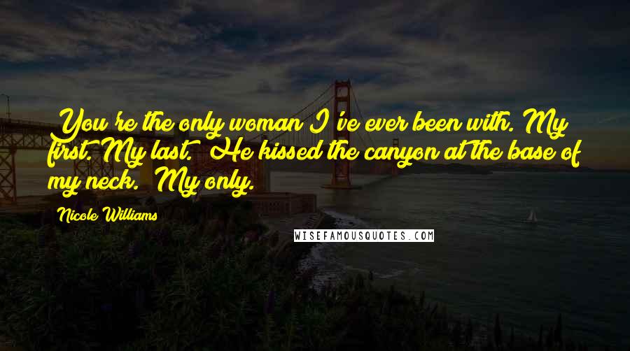 Nicole Williams Quotes: You're the only woman I've ever been with. My first. My last." He kissed the canyon at the base of my neck. "My only.