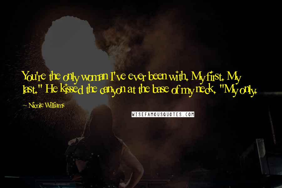 Nicole Williams Quotes: You're the only woman I've ever been with. My first. My last." He kissed the canyon at the base of my neck. "My only.