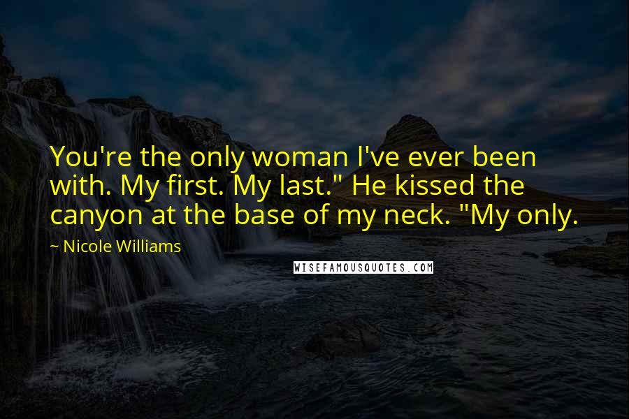 Nicole Williams Quotes: You're the only woman I've ever been with. My first. My last." He kissed the canyon at the base of my neck. "My only.