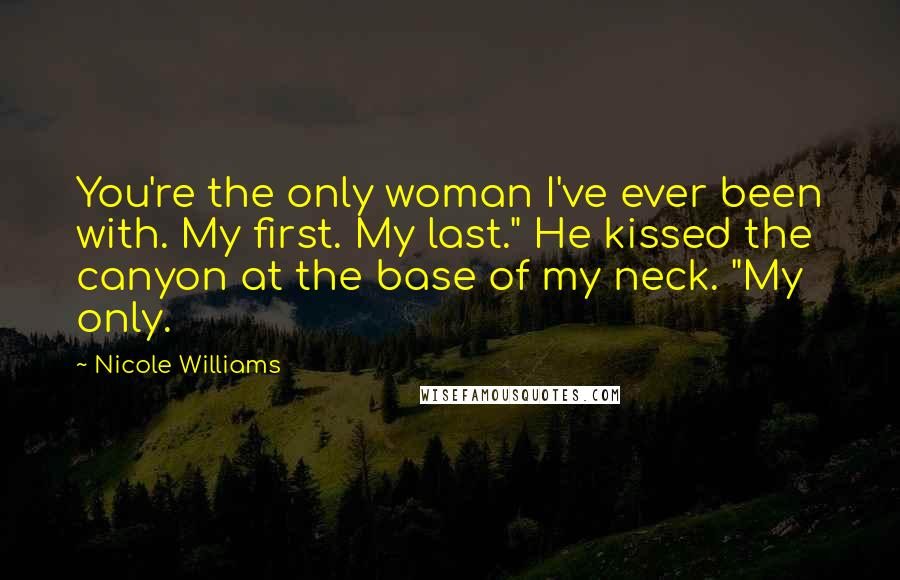 Nicole Williams Quotes: You're the only woman I've ever been with. My first. My last." He kissed the canyon at the base of my neck. "My only.