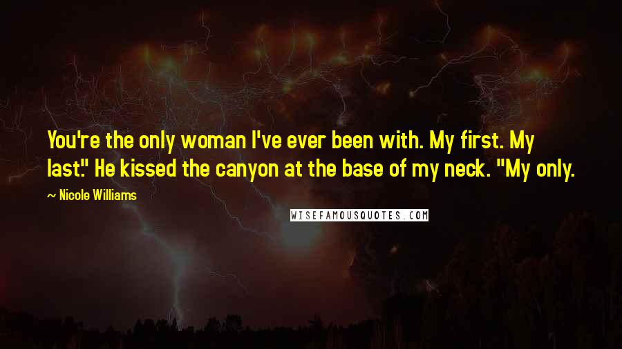 Nicole Williams Quotes: You're the only woman I've ever been with. My first. My last." He kissed the canyon at the base of my neck. "My only.