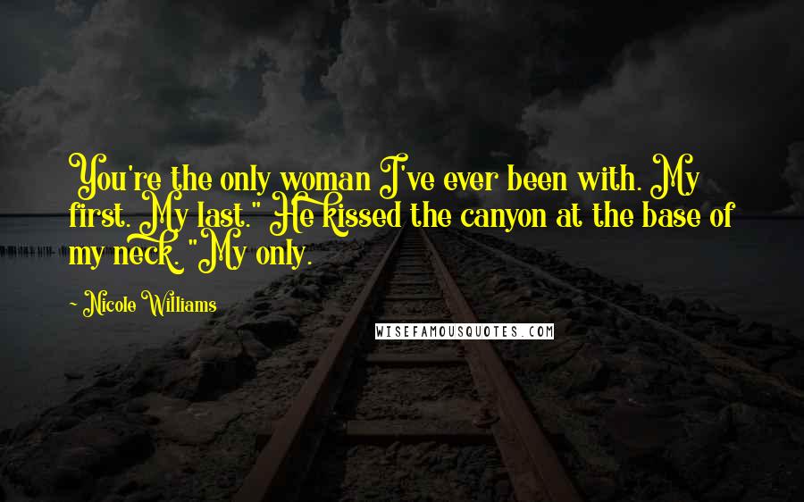 Nicole Williams Quotes: You're the only woman I've ever been with. My first. My last." He kissed the canyon at the base of my neck. "My only.