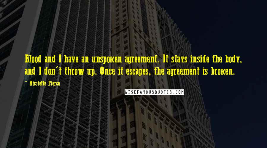 Nicolette Pierce Quotes: Blood and I have an unspoken agreement. It stays inside the body, and I don't throw up. Once it escapes, the agreement is broken.
