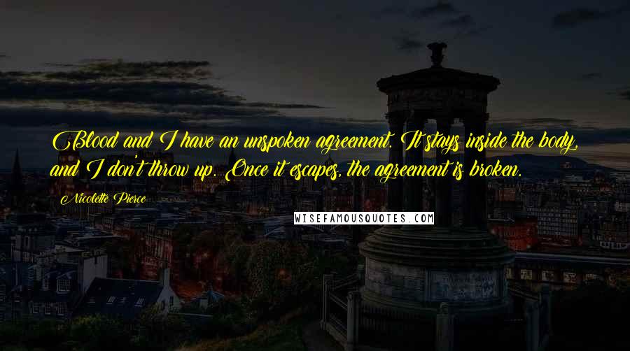 Nicolette Pierce Quotes: Blood and I have an unspoken agreement. It stays inside the body, and I don't throw up. Once it escapes, the agreement is broken.
