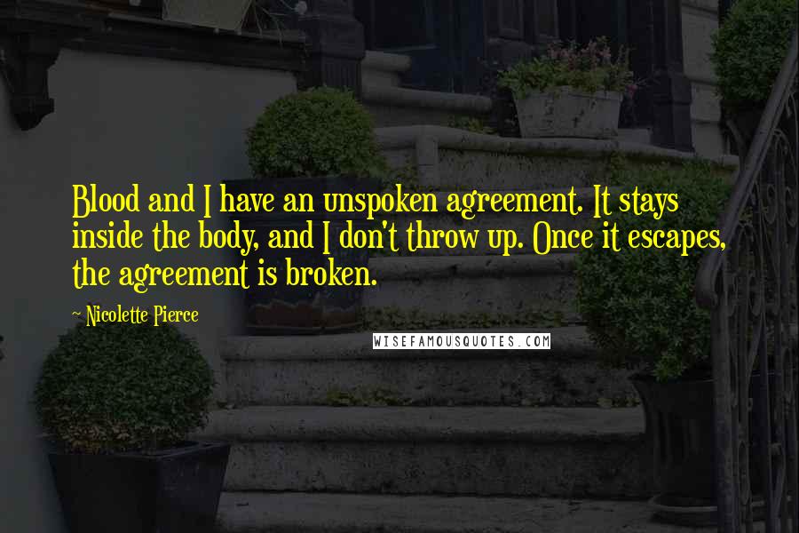 Nicolette Pierce Quotes: Blood and I have an unspoken agreement. It stays inside the body, and I don't throw up. Once it escapes, the agreement is broken.