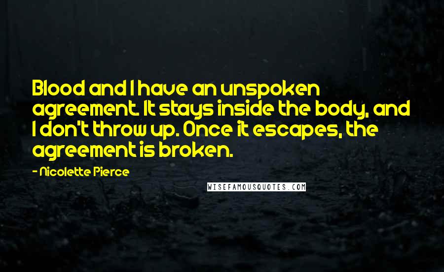 Nicolette Pierce Quotes: Blood and I have an unspoken agreement. It stays inside the body, and I don't throw up. Once it escapes, the agreement is broken.