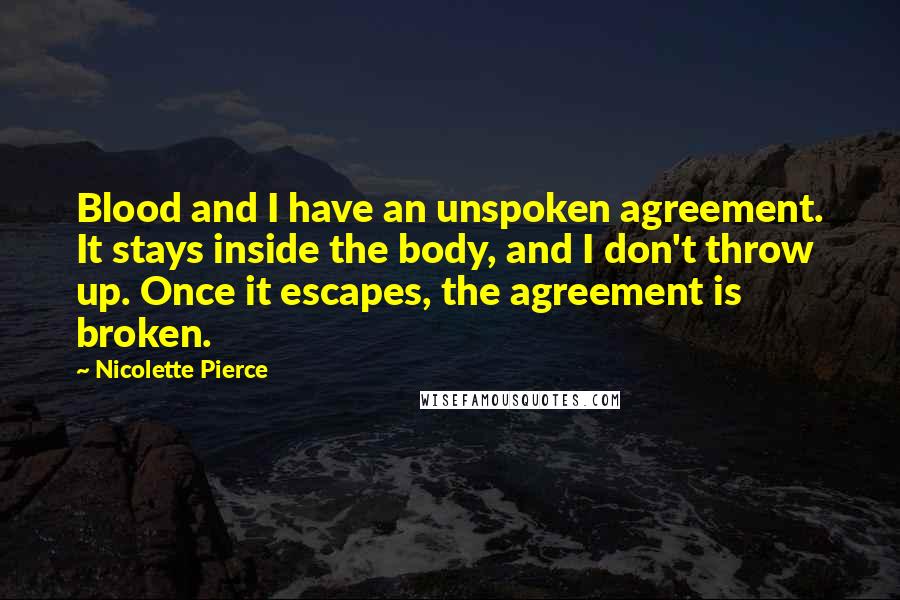 Nicolette Pierce Quotes: Blood and I have an unspoken agreement. It stays inside the body, and I don't throw up. Once it escapes, the agreement is broken.
