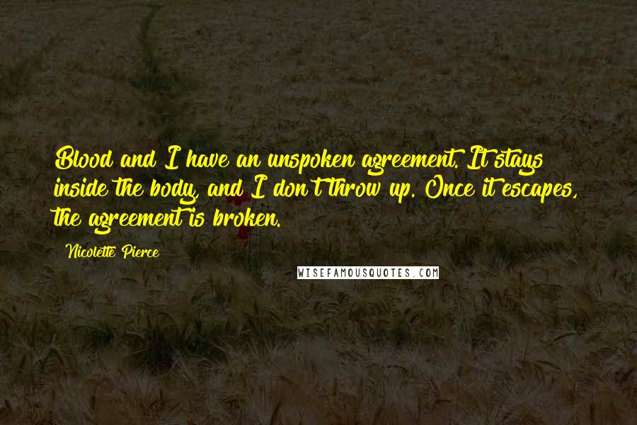 Nicolette Pierce Quotes: Blood and I have an unspoken agreement. It stays inside the body, and I don't throw up. Once it escapes, the agreement is broken.