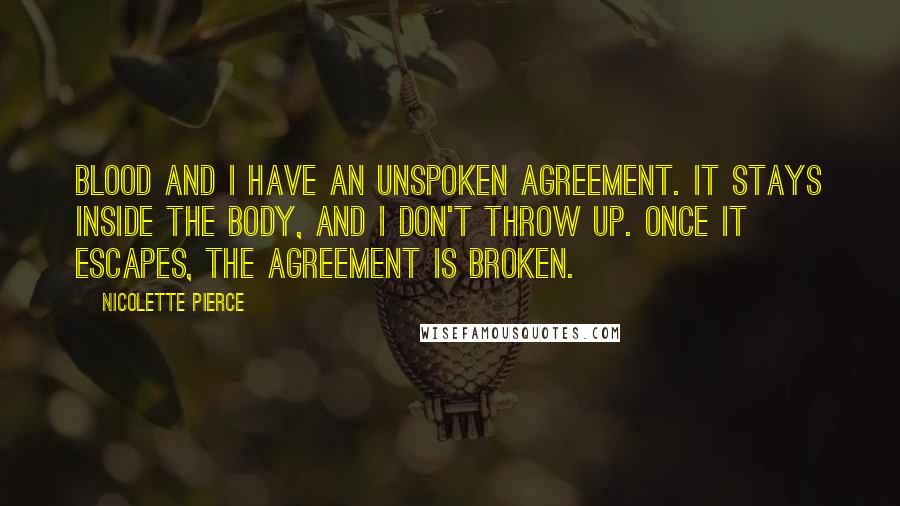 Nicolette Pierce Quotes: Blood and I have an unspoken agreement. It stays inside the body, and I don't throw up. Once it escapes, the agreement is broken.