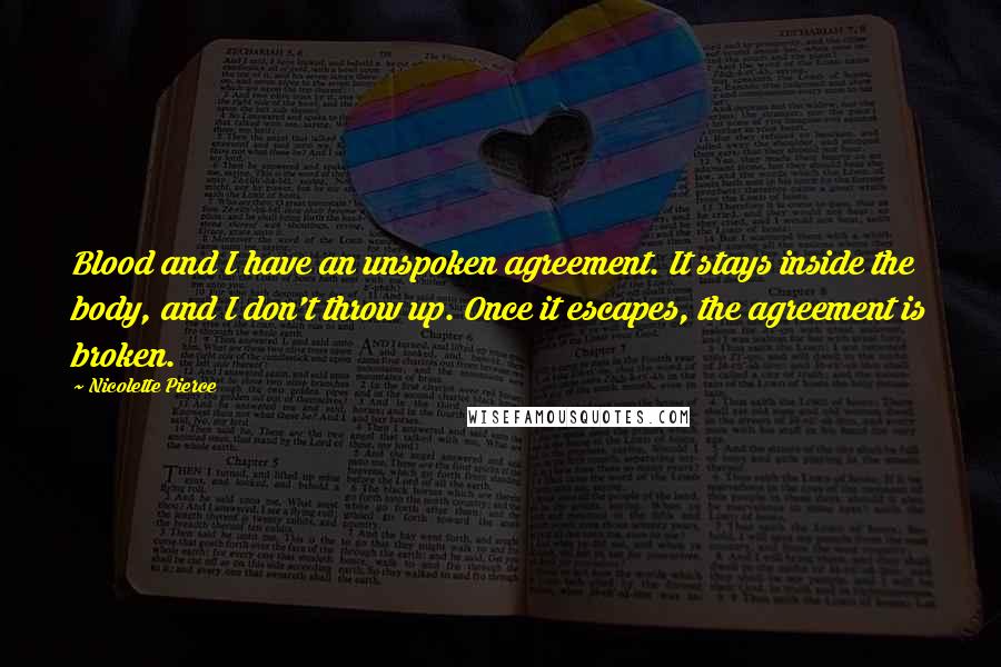 Nicolette Pierce Quotes: Blood and I have an unspoken agreement. It stays inside the body, and I don't throw up. Once it escapes, the agreement is broken.