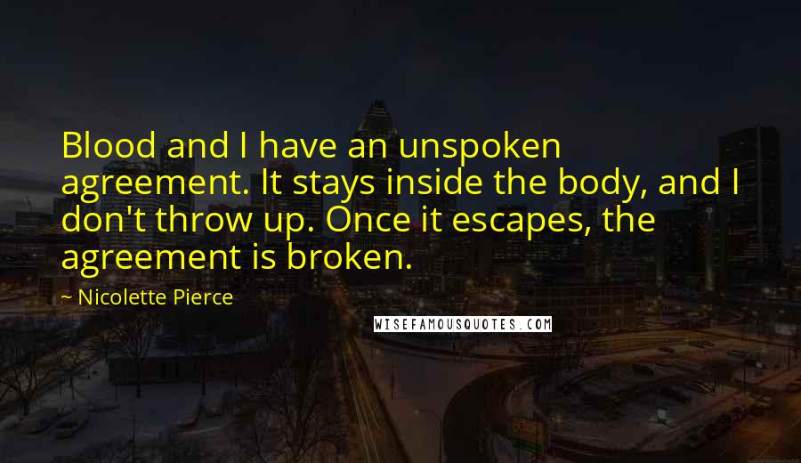Nicolette Pierce Quotes: Blood and I have an unspoken agreement. It stays inside the body, and I don't throw up. Once it escapes, the agreement is broken.