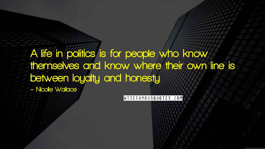 Nicolle Wallace Quotes: A life in politics is for people who know themselves and know where their own line is between loyalty and honesty.