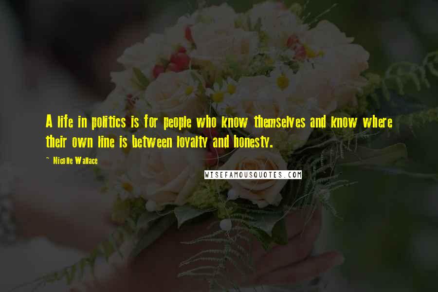 Nicolle Wallace Quotes: A life in politics is for people who know themselves and know where their own line is between loyalty and honesty.