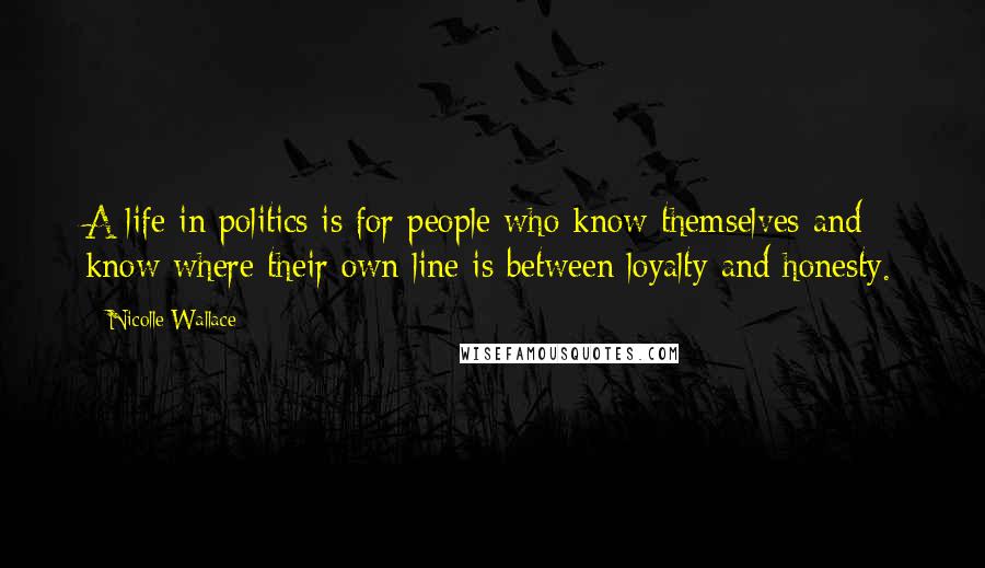 Nicolle Wallace Quotes: A life in politics is for people who know themselves and know where their own line is between loyalty and honesty.