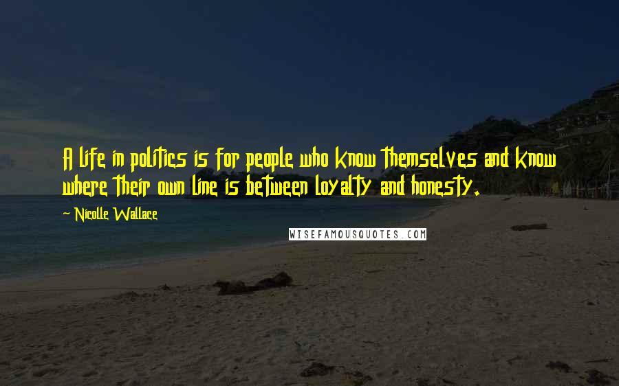 Nicolle Wallace Quotes: A life in politics is for people who know themselves and know where their own line is between loyalty and honesty.