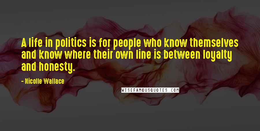 Nicolle Wallace Quotes: A life in politics is for people who know themselves and know where their own line is between loyalty and honesty.