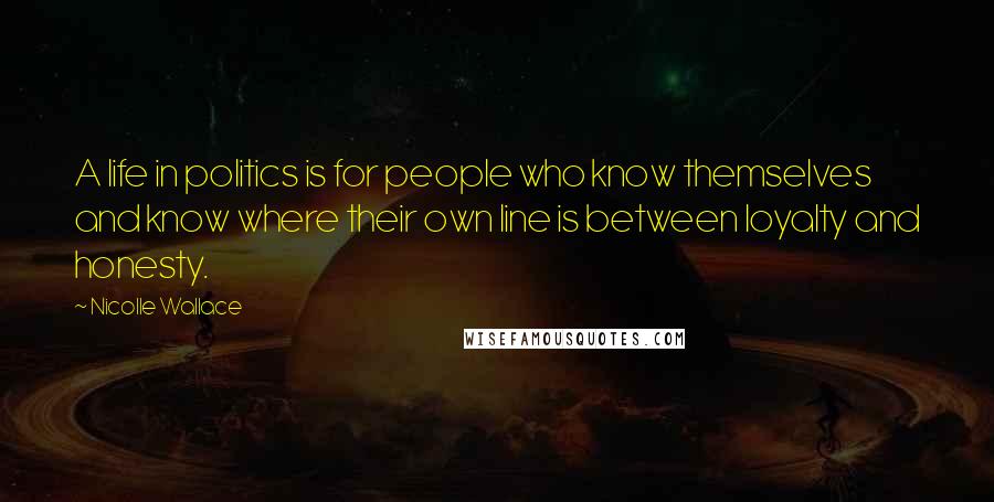 Nicolle Wallace Quotes: A life in politics is for people who know themselves and know where their own line is between loyalty and honesty.