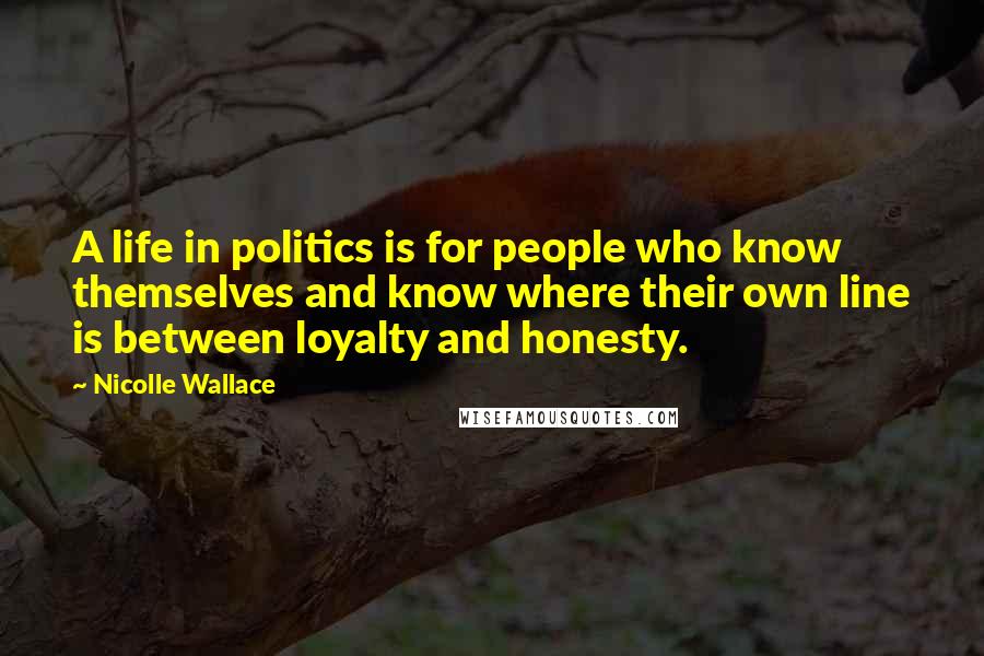 Nicolle Wallace Quotes: A life in politics is for people who know themselves and know where their own line is between loyalty and honesty.