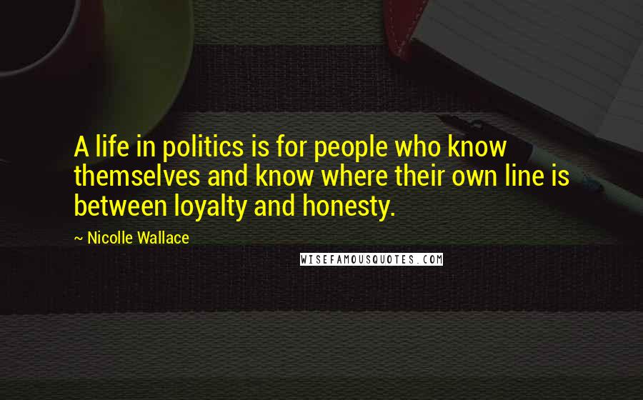 Nicolle Wallace Quotes: A life in politics is for people who know themselves and know where their own line is between loyalty and honesty.