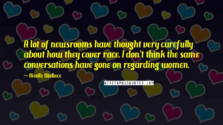 Nicolle Wallace Quotes: A lot of newsrooms have thought very carefully about how they cover race. I don't think the same conversations have gone on regarding women.