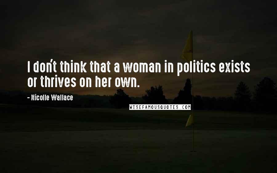 Nicolle Wallace Quotes: I don't think that a woman in politics exists or thrives on her own.