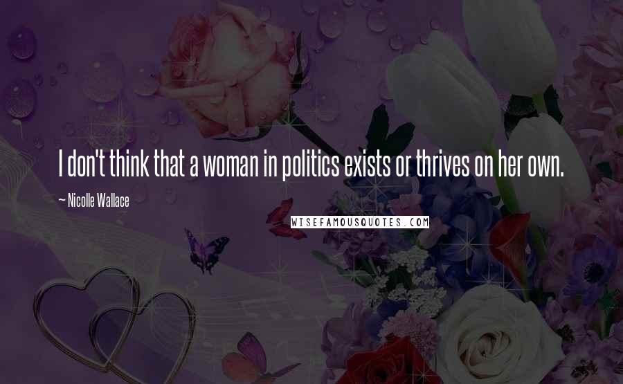 Nicolle Wallace Quotes: I don't think that a woman in politics exists or thrives on her own.