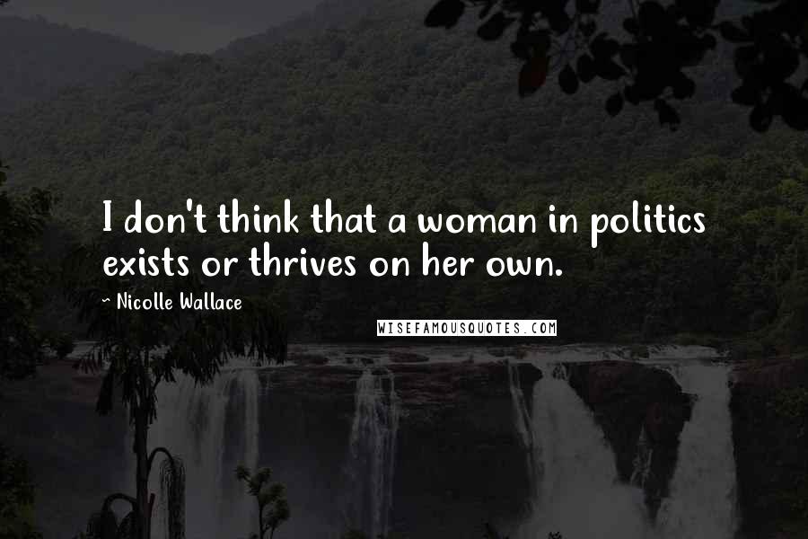 Nicolle Wallace Quotes: I don't think that a woman in politics exists or thrives on her own.
