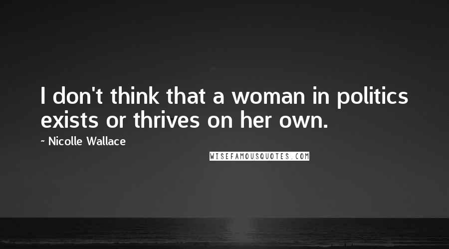 Nicolle Wallace Quotes: I don't think that a woman in politics exists or thrives on her own.