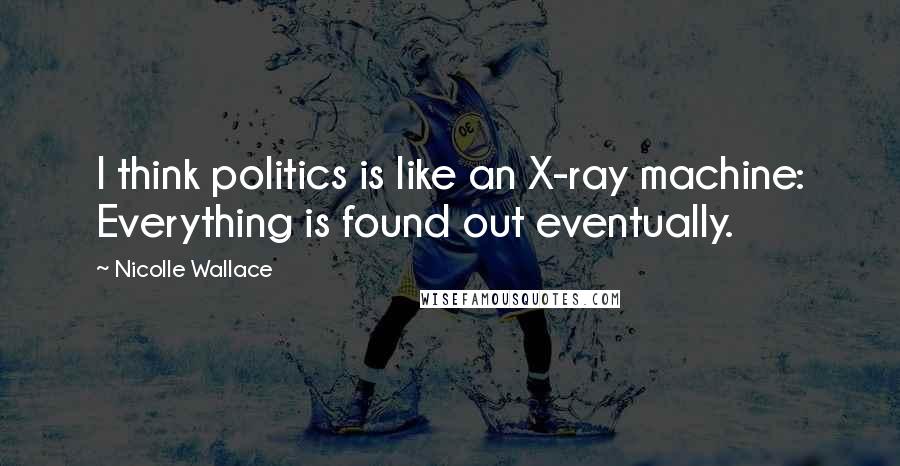 Nicolle Wallace Quotes: I think politics is like an X-ray machine: Everything is found out eventually.