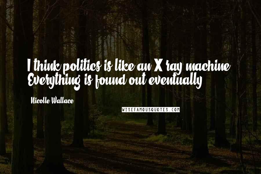 Nicolle Wallace Quotes: I think politics is like an X-ray machine: Everything is found out eventually.