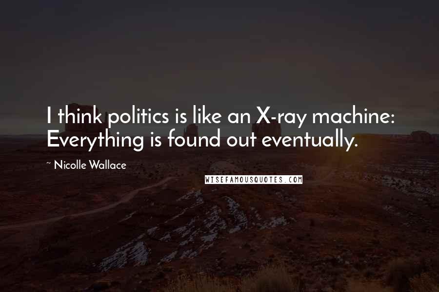 Nicolle Wallace Quotes: I think politics is like an X-ray machine: Everything is found out eventually.