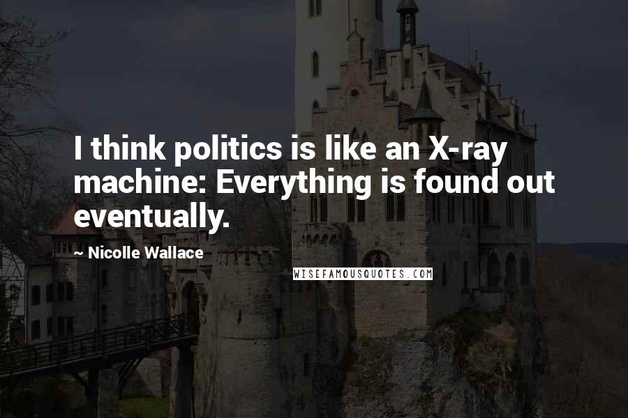 Nicolle Wallace Quotes: I think politics is like an X-ray machine: Everything is found out eventually.