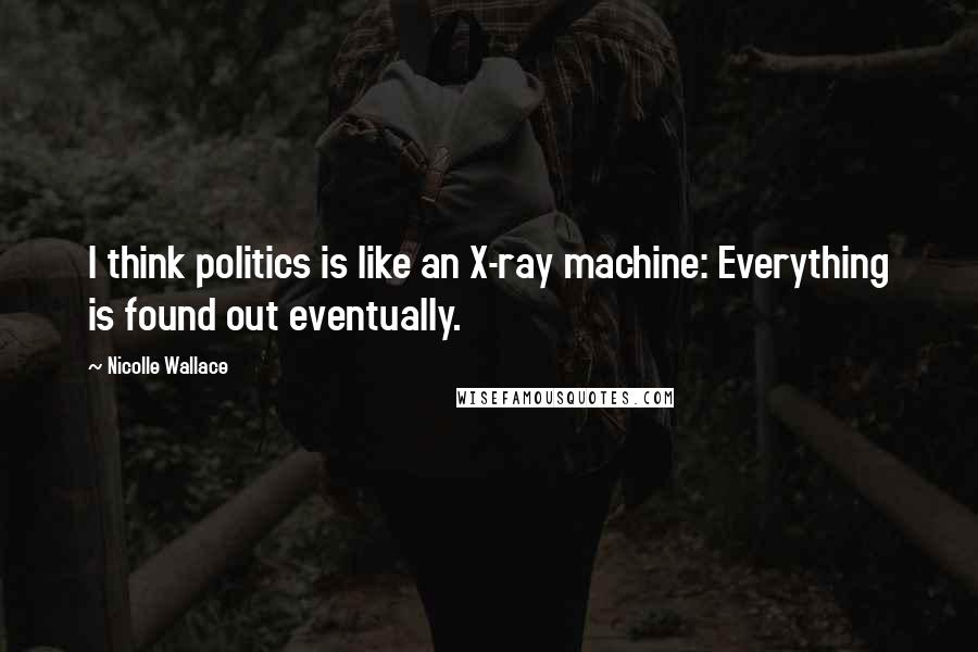 Nicolle Wallace Quotes: I think politics is like an X-ray machine: Everything is found out eventually.