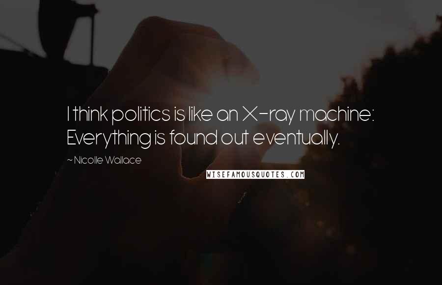 Nicolle Wallace Quotes: I think politics is like an X-ray machine: Everything is found out eventually.