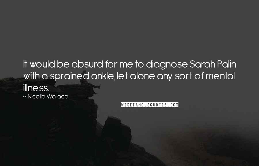 Nicolle Wallace Quotes: It would be absurd for me to diagnose Sarah Palin with a sprained ankle, let alone any sort of mental illness.