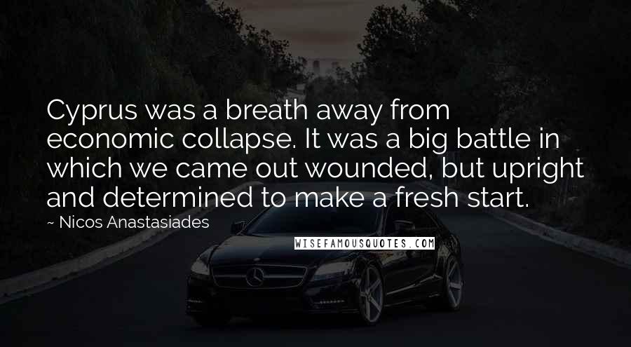 Nicos Anastasiades Quotes: Cyprus was a breath away from economic collapse. It was a big battle in which we came out wounded, but upright and determined to make a fresh start.